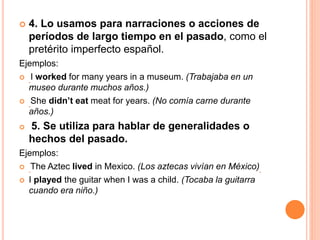  4. Lo usamos para narraciones o acciones de
períodos de largo tiempo en el pasado, como el
pretérito imperfecto español.
Ejemplos:
 I worked for many years in a museum. (Trabajaba en un
museo durante muchos años.)
 She didn’t eat meat for years. (No comía carne durante
años.)
 5. Se utiliza para hablar de generalidades o
hechos del pasado.
Ejemplos:
 The Aztec lived in Mexico. (Los aztecas vivían en México)
 I played the guitar when I was a child. (Tocaba la guitarra
cuando era niño.)
 
