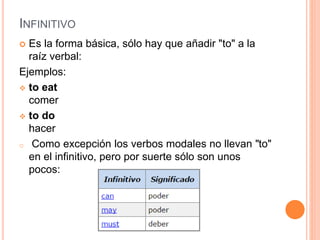 INFINITIVO
 Es la forma básica, sólo hay que añadir "to" a la
raíz verbal:
Ejemplos:
 to eat
comer
 to do
hacer
o Como excepción los verbos modales no llevan "to"
en el infinitivo, pero por suerte sólo son unos
pocos:
 