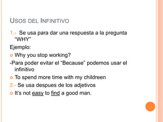 USOS DEL INFINITIVO
1.- Se usa para dar una respuesta a la pregunta
“WHY”
Ejemplo:
 Why you stop working?
-Para poder evitar el “Because” podemos usar el
infinitivo
 To spend more time with my childreen
2.- Se usa despues de los adjetivos
 It’s not easy to find a good man.
 