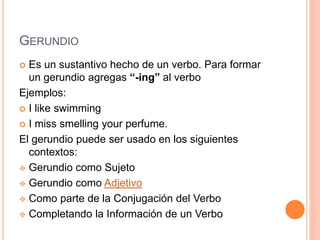 GERUNDIO
 Es un sustantivo hecho de un verbo. Para formar
un gerundio agregas “-ing” al verbo
Ejemplos:
 I like swimming
 I miss smelling your perfume.
El gerundio puede ser usado en los siguientes
contextos:
 Gerundio como Sujeto
 Gerundio como Adjetivo
 Como parte de la Conjugación del Verbo
 Completando la Información de un Verbo
 