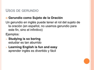 USOS DE GERUNDIO
 Gerundio como Sujeto de la Oración
Un gerundio en inglés puede tener el rol del sujeto de
la oración (en español, no usamos gerundio para
este fin, sino el infinitivo)
Ejemplos:
 Studying is so boring
estudiar es tan aburrido
 Learning English is fun and easy
aprender inglés es divertido y fácil
 