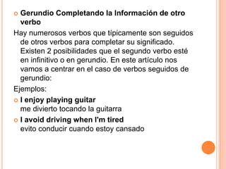  Gerundio Completando la Información de otro
verbo
Hay numerosos verbos que típicamente son seguidos
de otros verbos para completar su significado.
Existen 2 posibilidades que el segundo verbo esté
en infinitivo o en gerundio. En este artículo nos
vamos a centrar en el caso de verbos seguidos de
gerundio:
Ejemplos:
 I enjoy playing guitar
me divierto tocando la guitarra
 I avoid driving when I'm tired
evito conducir cuando estoy cansado
 