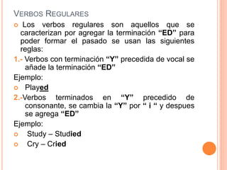 VERBOS REGULARES
 Los verbos regulares son aquellos que se
caracterizan por agregar la terminación “ED” para
poder formar el pasado se usan las siguientes
reglas:
1.- Verbos con terminación “Y” precedida de vocal se
añade la terminación “ED”
Ejemplo:
 Played
2.-Verbos terminados en “Y” precedido de
consonante, se cambia la “Y” por “ i “ y despues
se agrega “ED”
Ejemplo:
 Study – Studied
 Cry – Cried
 
