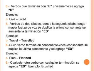 3.- Verbos que terminan con “E” únicamente se agrega
“D”
Ejemplo:
 Live – Lived
4.- Verbos de dos silabas, donde la segunda silaba tenga
mayor fuerza de voz se duplica la ultima consonante se
aumenta la terminación “ED”
Ejemplo:
 Travel – Travelled
5.-Si un verbo termina en consonante-vocal-consonante se
duplica la ultima consonante y se agrega “ED”
Ejemplo:
 Plan – Planned
6.- Cualquier otro verbo con cualquier terminación se
agrega “ED” Ejemplo: Brushed
 