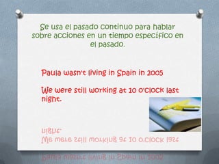 Se usa el pasado continuo para hablar
sobre acciones en un tiempo específico en
el pasado.
Paula wasn't living in Spain in 2005
We were still working at 10 o'clock last
night.
 