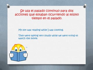 Se usa el pasado continuo para dos
acciones que estaban ocurriendo al mismo
tiempo en el pasado.
My son was reading while I was cooking.
They were talking very loudly while we were trying to
watch the movie.
 