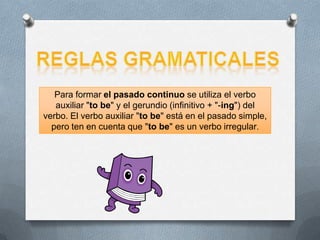 Para formar el pasado continuo se utiliza el verbo
auxiliar "to be" y el gerundio (infinitivo + "-ing") del
verbo. El verbo auxiliar "to be" está en el pasado simple,
pero ten en cuenta que "to be" es un verbo irregular.
 