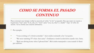 COMO SE FORMA EL PASADO
CONTINUO
Para construir este tiempo verbal se necesita el verbo “to be” en pasado. Hay que tener en cuenta a
la persona (“was” para “I, he, she, it”; “were” para “you, we, they”) y añadir “–ing” al verbo de
acción. Así se forma una oración afirmativa.
• Por ejemplo:
• “I was cooking at 5 o’clock yesterday”. Ayer estaba cocinando a las 5 en punto.
• “We were watching TV when Ann came”. Estábamos viendo la televisión cuando vino Anne.
• “Bob was driving home when I phoned him”. Bob estaba manejando a casa cuando lo llamé
por teléfono.
 