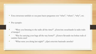 • Esta estructura también se usa para hacer preguntas con “what”, “where”, “why”, etc.
• Por ejemplo:
• “Were you listening to the radio all the time?”. ¿Estuviste escuchando la radio todo
el tiempo?
• “Was he carrying your bags all the way home?”. ¿Estuvo llevando tus bolsas todo el
camino hasta casa?
• “What were you doing last night?”. ¿Qué estuviste haciendo anoche?
 