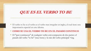 QUE ES EL VERBO TO BE
• El verbo to be es el verbo es el verbo mas irregular en ingles, el cual tiene una
importancia especial en este idioma.
• COMO SE USA EL VERBO TO BE EN EL PASADO CONTINUO
• El "past continuous" de cualquier verbo está compuesto de dos partes: el
pasado del verbo "to be" (was/were) y la raíz del verbo principal +ing.
 