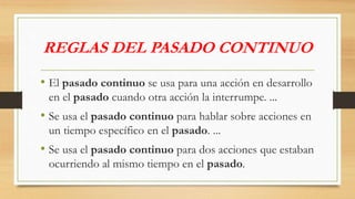 REGLAS DEL PASADO CONTINUO
• El pasado continuo se usa para una acción en desarrollo
en el pasado cuando otra acción la interrumpe. ...
• Se usa el pasado continuo para hablar sobre acciones en
un tiempo específico en el pasado. ...
• Se usa el pasado continuo para dos acciones que estaban
ocurriendo al mismo tiempo en el pasado.
 
