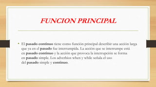 FUNCION PRINCIPAL
• El pasado continuo tiene como función principal describir una acción larga
que ya en el pasado fue interrumpida. La acción que se interrumpe está
en pasado continuo y la acción que provoca la interrupción se forma
en pasado simple. Los adverbios when y while señala el uso
del pasado simple y continuo.
 