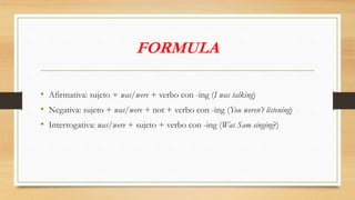 FORMULA
• Afirmativa: sujeto + was/were + verbo con -ing (I was talking)
• Negativa: sujeto + was/were + not + verbo con -ing (You weren’t listening)
• Interrogativa: was/were + sujeto + verbo con -ing (Was Sam singing?)
 