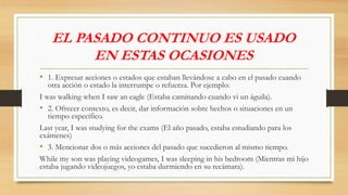 EL PASADO CONTINUO ES USADO
EN ESTAS OCASIONES
• 1. Expresar acciones o estados que estaban llevándose a cabo en el pasado cuando
otra acción o estado la interrumpe o refuerza. Por ejemplo:
I was walking when I saw an eagle (Estaba caminando cuando vi un águila).
• 2. Ofrecer contexto, es decir, dar información sobre hechos o situaciones en un
tiempo específico.
Last year, I was studying for the exams (El año pasado, estaba estudiando para los
exámenes)
• 3. Mencionar dos o más acciones del pasado que sucedieron al mismo tiempo.
While my son was playing videogames, I was sleeping in his bedroom (Mientras mi hijo
estaba jugando videojuegos, yo estaba durmiendo en su recámara).
 