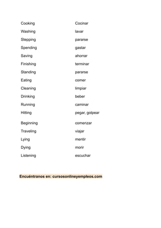 Cooking Cocinar
Washing lavar
Stepping pararse
Spending gastar
Saving ahorrar
Finishing terminar
Standing pararse
Eating comer
Cleaning limpiar
Drinking beber
Running caminar
Hitting pegar, golpear
Beginning comenzar
Traveling viajar
Lying mentir
Dying morir
Listening escuchar
Encuéntranos en: cursosonlineyempleos.com
 