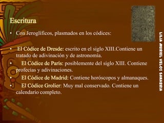 LiliaMurielVelozSanabria
Escritura
• Con Jeroglíficos, plasmados en los códices:
• El Códice de Dresde: escrito en el siglo XIII.Contiene un
tratado de adivinación y de astronomía.
• El Códice de París: posiblemente del siglo XIII. Contiene
profecías y adivinaciones.
• El Códice de Madrid: Contiene horóscopos y almanaques.
• El Códice Grolier: Muy mal conservado. Contiene un
calendario completo.
 