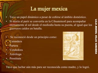 LiliaMurielVelozSanabria
La mujer mexica
• Tuvo un papel dinámico a pesar de ceñirse al ámbito doméstico.
• Si moría al parir se convertía en la Cihuateteotl para acompañar
eternamente al sol desde el mediodía hasta su puesta, al igual que los
guerreros caídos en batalla.
• Se reconoció desde un principio como:
• Curandera
• Partera
• Vendedora
• Astróloga
• Prostituta
Tuvo que luchar aún más para ser reconocida como madre, y lo logró.
 