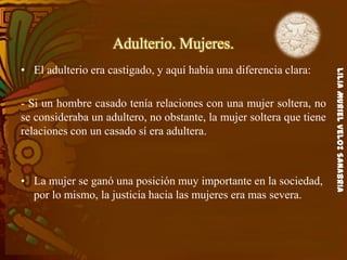 LiliaMurielVelozSanabria
Adulterio. Mujeres.
• El adulterio era castigado, y aquí había una diferencia clara:
- Si un hombre casado tenía relaciones con una mujer soltera, no
se consideraba un adultero, no obstante, la mujer soltera que tiene
relaciones con un casado sí era adultera.
• La mujer se ganó una posición muy importante en la sociedad,
por lo mismo, la justicia hacia las mujeres era mas severa.
 