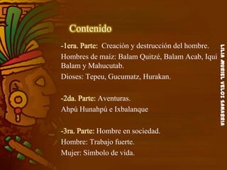LiliaMurielVelozSanabria
Contenido
-1era. Parte: Creación y destrucción del hombre.
Hombres de maíz: Balam Quitzé, Balam Acab, Iqui
Balam y Mahucutab.
Dioses: Tepeu, Gucumatz, Hurakan.
-2da. Parte: Aventuras.
Ahpú Hunahpú e Ixbalanque
-3ra. Parte: Hombre en sociedad.
Hombre: Trabajo fuerte.
Mujer: Símbolo de vida.
 
