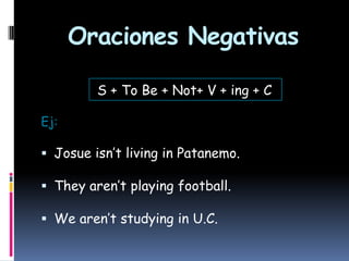 Oraciones Negativas
S + To Be + Not+ V + ing + C
Ej:

 Josue isn’t living in Patanemo.
 They aren’t playing football.
 We aren’t studying in U.C.

 