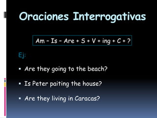 Oraciones Interrogativas
Am – Is – Are + S + V + ing + C + ?
Ej:

 Are they going to the beach?
 Is Peter paiting the house?
 Are they living in Caracas?

 