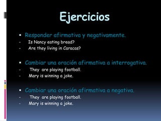 Ejercicios
 Responder afirmativa y negativamente.
-

Is Nancy eating bread?
Are they living in Caracas?

 Cambiar una oración afirmativa a interrogativa.
-

They are playing football.
Mary is winning a joke.

 Cambiar una oración afirmativa a negativa.
-

They are playing football.
Mary is winning a joke.

 