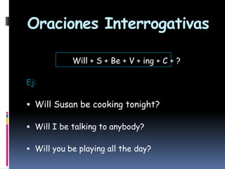 Oraciones Interrogativas
Will + S + Be + V + ing + C + ?
Ej:

 Will Susan be cooking tonight?
 Will I be talking to anybody?

 Will you be playing all the day?

 