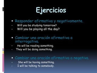 Ejercicios
 Responder afirmativa y negativamente.
-

Will you be studying tomorrow?

Will you be playing all the day?

 Cambiar una oración afirmativa a
interrogativa.
-

He will be reading something.
They will be doing something.

 Cambiar una oración afirmativa a negativa.
-

She will be having something.
I will be talking to somebody.

 