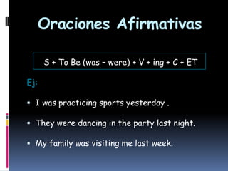 Oraciones Afirmativas
S + To Be (was – were) + V + ing + C + ET
Ej:
 I was practicing sports yesterday .
 They were dancing in the party last night.
 My family was visiting me last week.

 