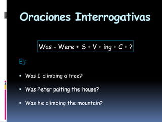 Oraciones Interrogativas
Was - Were + S + V + ing + C + ?
Ej:
 Was I climbing a tree?
 Was Peter paiting the house?
 Was he climbing the mountain?

 