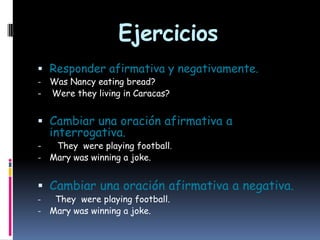 Ejercicios
 Responder afirmativa y negativamente.
Was Nancy eating bread?
- Were they living in Caracas?
-

 Cambiar una oración afirmativa a
-

interrogativa.

They were playing football.
- Mary was winning a joke.

 Cambiar una oración afirmativa a negativa.
They were playing football.
- Mary was winning a joke.
-

 