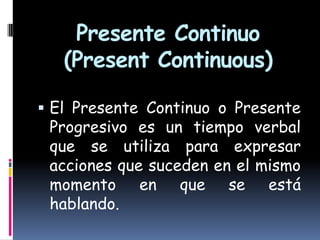 Presente Continuo
(Present Continuous)
 El Presente Continuo o Presente

Progresivo es un tiempo verbal
que se utiliza para expresar
acciones que suceden en el mismo
momento en que se está
hablando.

 