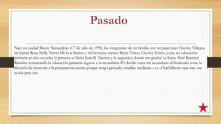 Nací en ciudad Mante Tamaulipas el 7 de julio de 1998, los integrantes de mi familia son mi papá Juan Chavira Villegas,
mi mamá Rosa Nelly Torres De Los Santos y mi hermana menor María Teresa Chavira Torres, curse mi educación
primaria en dos escuelas la primera se llama Juan B. Tijerina y la segunda y donde me gradué se llama Abel Ramírez
Ramírez terminando la educación primaria ingrese a la secundaria #3 donde curse mi secundaria al finalizarla tome la
decisión de meterme a la preparatoria mente porque tengo pensado estudiar medicina y es el bachillerato que mas me
ayuda para eso.
 