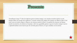 Actualmente tengo 17 años de edad me gusta el anime manga y me encanta escuchar música en mis
tiempos libres me pongo mis audífonos y escucho música mis amigos de la prepa son Marcos, Beto Uriel
entre otros mi mejor amigo es Marcos, me interesa mucho la física y la química las ciencias me llaman
mucho la atención, mi estancia en la prepa a sido muy agradable gracias a que icé muchos amigos nuevos
y aprendí muchas cosas nuevas que me servirán para el futuro y lo que estudiare en mi carrera.
 