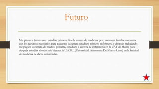 Mis planes a futuro son estudiar primero dios la carrera de medicina pero como mi familia no cuenta
con los recursos necesarios para pagarme la carrera estudiare primero enfermería y después trabajando
me pagare la carrera de medico pediatra, estudiare la carrera de enfermería en la UAT de Mante para
después estudiar si todo sale bien en la U.A.N.L.(Universidad Autonoma De Nuevo Leon) en la facultad
de medicina de dicha universidad.
 