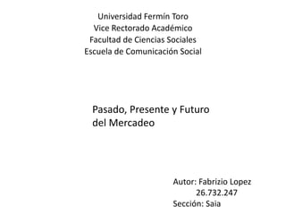 Universidad Fermín Toro
Vice Rectorado Académico
Facultad de Ciencias Sociales
Escuela de Comunicación Social
Pasado, Presente y Futuro
del Mercadeo
Autor: Fabrizio Lopez
26.732.247
Sección: Saia
 