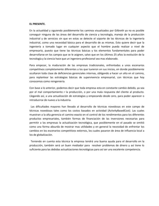 EL PRESENTE.

En la actualidad y siguiendo posiblemente los caminos visualizados por Gilbreth ya no es posible
conseguir ninguna de las áreas del desarrollo de ciencia y tecnología, manejo de la producción
industrial y de servicios sin que en estas se detecte el soporte de las técnicas de la ingeniería
industrial, como una necesidad básica para el desarrollo de as mismas. Esto quiere decir que la
ingeniería a tomado lugar en cualquier aspecto que el hombre pueda realizar a nivel de
empresario, puesto que tiene las técnicas básicas y los elementos fundamentales para poder
desarrollarse en los campos que se le asignen, salvo que en los últimos 25 años la evolución de la
tecnología y la ciencia hace que un ingeniero profesional sea mas elaborado.

Para empezar, la maduración de las empresas tradicionales, enfrentadas a unos escenarios
competitivos completamente diferentes a los que tuvieron en sus inicios, en donde posiblemente
ocultaron toda clase de deficiencias gerenciales internas, obligando a hacer un alto en el camino,
para replantear las estrategias básicas de supervivencia empresarial, con técnicas que hoy
conocemos como reingeniería.

Con base a lo anterior, podemos decir que toda empresa esta en constante cambio debido, ya sea
por el mal comportamiento r la producción, o por una mala respuesta del cliente al producto.
Llegando así, a una actualización de estrategias y empezando desde cero, para poder aparecer o
introducirse de nuevo a la industria.

 Las dificultades mayores han llevado al desarrollo de técnicas novedosas en este campo de
técnicas novedosas tales como los costos basados en actividad (ActivityBasedCost). Las cuales
muestran a la alta gerencia el camino exacto en el control de los rendimientos para los diferentes
productos empresariales, también formas de financiación de las inversiones necesarias para
permitir a las empresas la actualización tecnológica, que posiblemente en el pasado se omitió
como una forma absurda de mostrar mas utilidades y en general la necesidad de enfrentar los
cambios en los escenarios competitivos externos, los cuales pasaron de área de influencia local a
los de globalización.

 Teniendo en cuenta esta técnica la empresa tendrá una buena ayuda para el desarrollo en la
producción, también será un buen mediador para resolver problemas de dinero y así tiene lo
suficiente para las debidas actualizaciones tecnológicas para así ser una excelente competencia.
 