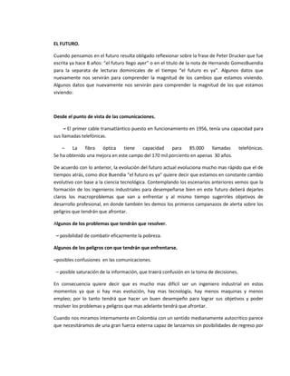 EL FUTURO.

Cuando pensamos en el futuro resulta obligado reflexionar sobre la frase de Peter Drucker que fue
escrita ya hace 8 años: “el futuro llego ayer” o en el titulo de la nota de Hernando GomezBuendia
para la separata de lecturas dominicales de el tiempo “el futuro es ya”. Algunos datos que
nuevamente nos servirán para comprender la magnitud de los cambios que estamos viviendo.
Algunos datos que nuevamente nos servirán para comprender la magnitud de los que estamos
viviendo:



Desde el punto de vista de las comunicaciones.

     – El primer cable transatlántico puesto en funcionamiento en 1956, tenía una capacidad para
sus llamadas telefónicas.

    –   La    fibra  óptica    tiene   capacidad     para    85.000    llamadas           telefónicas.
Se ha obtenido una mejora en este campo del 170 mil porciento en apenas 30 años.

De acuerdo con lo anterior, la evolución del futuro actual evoluciona mucho mas rápido que el de
tiempos atrás, como dice Buendia “el futuro es ya” quiere decir que estamos en constante cambio
evolutivo con base a la ciencia tecnológica. Contemplando los escenarios anteriores vemos que la
formación de los ingenieros industriales para desempeñarse bien en este futuro deberá dejarles
claros los macroproblemas que van a enfrentar y al mismo tiempo sugerirles objetivos de
desarrollo profesional, en donde también les demos los primeros campanazos de alerta sobre los
peligros que tendrán que afrontar.

Algunos de los problemas que tendrán que resolver.

 – posibilidad de combatir eficazmente la pobreza.

Algunos de los peligros con que tendrán que enfrentarse.

–posibles confusiones en las comunicaciones.

 – posible saturación de la información, que traerá confusión en la toma de decisiones.

En consecuencia quiere decir que es mucho mas difícil ser un ingeniero industrial en estos
momentos ya que si hay mas evolución, hay mas tecnología, hay menos maquinas y menos
empleo; por lo tanto tendrá que hacer un buen desempeño para lograr sus objetivos y poder
resolver los problemas y peligros que mas adelante tendrá que afrontar.

Cuando nos miramos internamente en Colombia con un sentido medianamente autocritico parece
que necesitáramos de una gran fuerza externa capaz de lanzarnos sin posibilidades de regreso por
 
