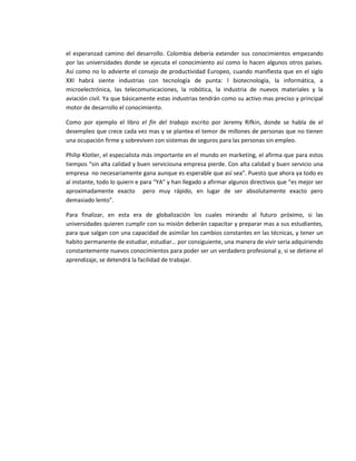 el esperanzad camino del desarrollo. Colombia debería extender sus conocimientos empezando
por las universidades donde se ejecuta el conocimiento así como lo hacen algunos otros países.
Así como no lo advierte el consejo de productividad Europeo, cuando manifiesta que en el siglo
XXI habrá siente industrias con tecnología de punta: l biotecnología, la informática, a
microelectrónica, las telecomunicaciones, la robótica, la industria de nuevos materiales y la
aviación civil. Ya que básicamente estas industrias tendrán como su activo mas preciso y principal
motor de desarrollo el conocimiento.

Como por ejemplo el libro el fin del trabajo escrito por Jeremy Rifkin, donde se habla de el
desempleo que crece cada vez mas y se plantea el temor de millones de personas que no tienen
una ocupación firme y sobreviven con sistemas de seguros para las personas sin empleo.

Philip Klotler, el especialista más importante en el mundo en marketing, el afirma que para estos
tiempos “sin alta calidad y buen serviciouna empresa pierde. Con alta calidad y buen servicio una
empresa no necesariamente gana aunque es esperable que así sea”. Puesto que ahora ya todo es
al instante, todo lo quiern e para “YA” y han llegado a afirmar algunos directivos que “es mejor ser
aproximadamente exacto pero muy rápido, en lugar de ser absolutamente exacto pero
demasiado lento”.

Para finalizar, en esta era de globalización los cuales mirando al futuro próximo, si las
universidades quieren cumplir con su misión deberán capacitar y preparar mas a sus estudiantes,
para que salgan con una capacidad de asimilar los cambios constantes en las técnicas, y tener un
habito permanente de estudiar, estudiar… por consiguiente, una manera de vivir seria adquiriendo
constantemente nuevos conocimientos para poder ser un verdadero profesional y, si se detiene el
aprendizaje, se detendrá la facilidad de trabajar.
 