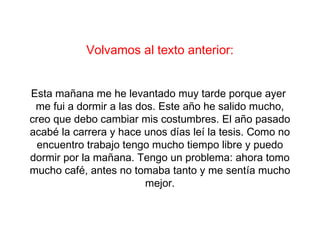 Volvamos al texto anterior:


Esta mañana me he levantado muy tarde porque ayer
 me fui a dormir a las dos. Este año he salido mucho,
creo que debo cambiar mis costumbres. El año pasado
acabé la carrera y hace unos días leí la tesis. Como no
  encuentro trabajo tengo mucho tiempo libre y puedo
dormir por la mañana. Tengo un problema: ahora tomo
mucho café, antes no tomaba tanto y me sentía mucho
                         mejor.
 
