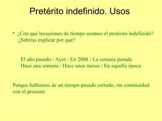 Pretérito indefinido. Usos

• ¿Con qué locuciones de tiempo usamos el pretérito indefinido?
  ¿Sabrías explicar por qué?


   El año pasado / Ayer / En 2008 / La semana pasada
   Hace una semana / Hace unos meses / En aquella época


Porque hablamos de un tiempo pasado cerrado, sin continuidad
con el presente
 