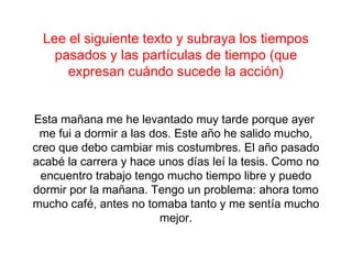 Lee el siguiente texto y subraya los tiempos
   pasados y las partículas de tiempo (que
     expresan cuándo sucede la acción)


Esta mañana me he levantado muy tarde porque ayer
 me fui a dormir a las dos. Este año he salido mucho,
creo que debo cambiar mis costumbres. El año pasado
acabé la carrera y hace unos días leí la tesis. Como no
  encuentro trabajo tengo mucho tiempo libre y puedo
dormir por la mañana. Tengo un problema: ahora tomo
mucho café, antes no tomaba tanto y me sentía mucho
                         mejor.
 