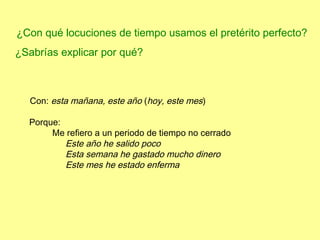 ¿Con qué locuciones de tiempo usamos el pretérito perfecto?
¿Sabrías explicar por qué?



  Con: esta mañana, este año (hoy, este mes)

  Porque:
       Me refiero a un periodo de tiempo no cerrado
          Este año he salido poco
          Esta semana he gastado mucho dinero
          Este mes he estado enferma
 