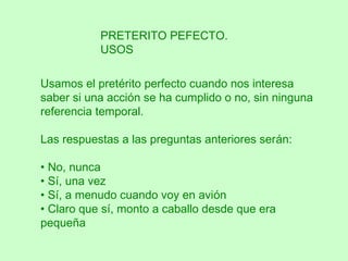 PRETERITO PEFECTO.
           USOS

Usamos el pretérito perfecto cuando nos interesa
saber si una acción se ha cumplido o no, sin ninguna
referencia temporal.

Las respuestas a las preguntas anteriores serán:

• No, nunca
• Sí, una vez
• Sí, a menudo cuando voy en avión
• Claro que sí, monto a caballo desde que era
pequeña
 