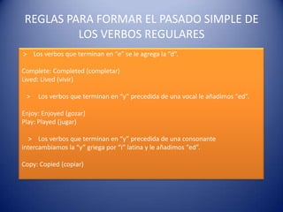 REGLAS PARA FORMAR EL PASADO SIMPLE DE
LOS VERBOS REGULARES
> Los verbos que terminan en “e” se le agrega la “d”.
Complete: Completed (completar)
Lived: Lived (vivir)
> Los verbos que terminan en “y” precedida de una vocal le añadimos “ed”.
Enjoy: Enjoyed (gozar)
Play: Played (jugar)
> Los verbos que terminan en “y” precedida de una consonante
intercambiamos la “y” griega por “i” latina y le añadimos “ed”.
Copy: Copied (copiar)
 