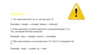 Exceptions:
1. For verbs that end in an “e”, we only add “-d”.
Examples: change → changed believe → believed
2. If the verb ends in a short vowel and a consonant (except "y" or
"w"), we double the final consonant.
Examples: stop → stopped commit → committed
3. With verbs ending in a consonant and a "y", the "y" is changed to an
"i".
Examples: study → studied try → tried
 