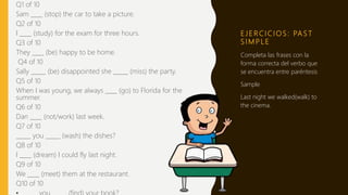 E J E R C I C I O S : PA S T
S I M P L E
Q1 of 10
Sam ____ (stop) the car to take a picture.
Q2 of 10
I ____ (study) for the exam for three hours.
Q3 of 10
They ____ (be) happy to be home.
Q4 of 10
Sally _____ (be) disappointed she _____ (miss) the party.
Q5 of 10
When I was young, we always ____ (go) to Florida for the
summer.
Q6 of 10
Dan ____ (not/work) last week.
Q7 of 10
_____ you _____ (wash) the dishes?
Q8 of 10
I ____ (dream) I could fly last night.
Q9 of 10
We ____ (meet) them at the restaurant.
Q10 of 10
Completa las frases con la
forma correcta del verbo que
se encuentra entre paréntesis
Sample
Last night we walked(walk) to
the cinema.
 