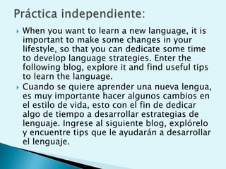  When you want to learn a new language, it is
important to make some changes in your
lifestyle, so that you can dedicate some time
to develop language strategies. Enter the
following blog, explore it and find useful tips
to learn the language.
 Cuando se quiere aprender una nueva lengua,
es muy importante hacer algunos cambios en
el estilo de vida, esto con el fin de dedicar
algo de tiempo a desarrollar estrategias de
lenguaje. Ingrese al siguiente blog, explórelo
y encuentre tips que le ayudarán a desarrollar
el lenguaje.
 