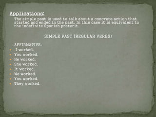 Applications:
The simple past is used to talk about a concrete action that
started and ended in the past. In this case it is equivalent to
the indefinite Spanish preterit.
SIMPLE PAST (REGULAR VERBS)
AFFIRMATIVE:
 I worked.
 You worked.
 He worked.
 She worked.
 It worked.
 We worked.
 You worked.
 They worked.
 