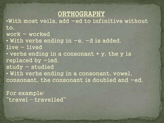 ORTHOGRAPHY
•With most veils, add -ed to infinitive without
to.
work - worked
• With verbs ending in -e, -d is added.
live - lived
• verbs ending in a consonant + y, the y is
replaced by -ied.
study - studied
• With verbs ending in a consonant, vowel,
consonant, the consonant is doubled and -ed.
For example:
“travel – travelled”
 